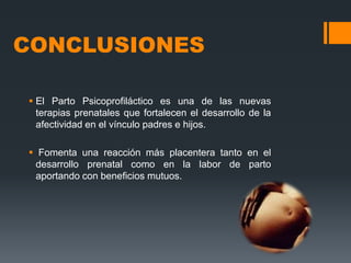 CONCLUSIONES
 El Parto Psicoprofiláctico es una de las nuevas
terapias prenatales que fortalecen el desarrollo de la
afectividad en el vínculo padres e hijos.
 Fomenta una reacción más placentera tanto en el
desarrollo prenatal como en la labor de parto
aportando con beneficios mutuos.

 