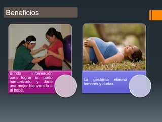 Beneficios

Brinda
información
para lograr un parto
humanizado y darle
una mejor bienvenida a
al bebé.

La gestante elimina
temores y dudas.

 