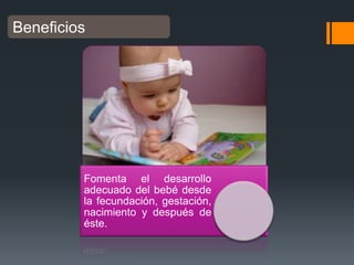 Beneficios

Fomenta el desarrollo
adecuado del bebé desde
la fecundación, gestación,
nacimiento y después de
éste.

 