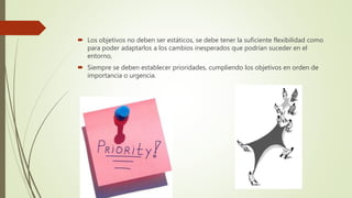  Los objetivos no deben ser estáticos, se debe tener la suficiente flexibilidad como
para poder adaptarlos a los cambios inesperados que podrían suceder en el
entorno,
 Siempre se deben establecer prioridades, cumpliendo los objetivos en orden de
importancia o urgencia.
 