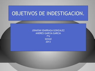 OBJETIVOS DE INDESTIGACION.
JONATAN IDARRAGA GONZALEZ
ANDRES GARCIA GARCIA
7ºe
Ietisid
2013
 