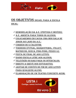 Os objetivos ideais, para a escola
ideal:
 Remodelação da a.e. (pintura e moveis);
 a.e. aberta para todos os alunos;
 Colocaremos em causa uma mini sala de
jogos ao lado da a.e.;
 Correio de s.Valentim;
 Torneios (futsal, basquetebol, volley,
matrecos, sueca, ping-pong, pes2014);
 Festa de final de ano letivo;
 Radio escola livre aos alunos;
 Televisão no bar para os intervalos;
 Direito a greve dos estudantes;
 Jantar de convivo de fim de ano letivo
para qualquer aluno;
 Elaboração de um teatro/concerto aeob;
 