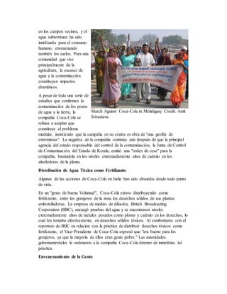 en los campos vecinos, y el
agua subterránea ha sido
inutilizada para el consumo
humano, envenenando
también los suelos. Para una
comunidad que vive
principalmente de la
agricultura, la escasez de
agua y la contaminación
constituyen impactos
dramáticos.
A pesar de toda una serie de
estudios que confirman la
contaminación de los pozos
de agua y la tierra, la
compañía Coca-Cola se
rehúsa a aceptar que
constituye el problema
medular, insistiendo que la campaña en su contra es obra de "una gavilla de
extremistas". La negativa de la compañía continúa aún después de que la principal
agencia del estado responsable del control de la contaminación, la Junta de Control
de Contaminación del Estado de Kerala, emitió una "orden de cese" para la
compañía, basándola en los niveles extremadamente altos de cadmio en los
alrededores de la planta.
Distribución de Agua Tóxica como Fertilizante
Algunas de las acciones de Coca-Cola en India han sido absurdas desde todo punto
de vista.
En un "gesto de buena Voluntad", Coca-Cola estuvo distribuyendo como
fertilizante, entre los granjeros de la zona los desechos sólidos de sus plantas
embotelladoras. La empresa de medios de difusión, British Broadcasting
Corporation (BBC), encargó pruebas del agua y se encontraron niveles
extremadamente altos de metales pesados como plomo y cadmio en los desechos, lo
cual los tornaba efectivamente, en desechos sólidos tóxicos. Al confrontarse con el
reportero de BBC en relación con la práctica de distribuir desechos tóxicos como
fertilizante, el Vice-Presidente de Coca-Cola expresó que "era bueno para los
granjeros, ya que la mayoría de ellos eran gente pobre." Las autoridades
gubernamentales le ordenaron a la compañía Coca-Cola detener de inmediato tal
práctica.
Envenenamiento de la Gente
March Against Coca-Cola in Mehdiganj Credit: Amit
Srivastava
 
