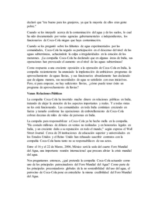 declaró que "era bueno para los granjeros, ya que la mayoría de ellos eran gente
pobre."
Cuando se les interpeló acerca de la contaminación del agua y de los suelos, lo cual
ha sido documentado por varias agencias gubernamentales e independientes, los
funcionarios de Coca-Cola niegan que haya contaminación.
Cuando se les preguntó sobre los faltantes de agua experimentados por las
comunidades, Coca-Cola ha negado su participación en el descenso del nivel de las
aguas subterráneas, achacándole la culpa a irregularidades en la estación de los
monzones. ¡La compañía Coca-Cola ha declarado que en algunas áreas de India, sus
operaciones han provocado el aumento en el nivel de las aguas subterráneas!
Como respuesta a una creciente oposición a la operación de Coca-Cola en India, la
compañía recientemente ha anunciado la implantación de ambiciosos programas de
aprovechamiento de aguas lluvias, y sus funcionarios absurdamente han declarado
que de alguna manera, sus necesidades de agua se satisfarán con esas iniciativas.
Pero, si para empezar, no hay suficientes lluvias, ¿cómo puede tener éxito un
programa de aprovechamiento de lluvias?
Vanas Relaciones Públicas
La compañía Coca-Cola ha invertido mucho dinero en relaciones públicas en India,
tratando de alejar la atención de los aspectos importantes y reales. Y a todas vistas
no les está funcionando. Las comunidades en toda India continúan creciendo en
fuerza y tamaño conforme las operaciones de embotellamiento de Coca-Cola
cobran decenas de miles de vidas de personas en India.
La campaña para responsabilizar a Coca-Cola ya he hecho mella en la compañía.
"Ha costado millones de dólares en ventas no realizadas y en honorarios legales en
India, y un creciente daño a su reputación en todo el mundo," según expresa el Wall
Street Journal. Cerca de 20 instituciones de educación superior y universidades en
los Estados Unidos y el Reino Unido han rehusado suscribir contratos con la
compañía Coca-Cola hasta tanto no se responsabilicen de sus actos.
Entre el 16 y el 22 de Marzo, 2006, México será la sede del cuarto Foro Mundial
del Agua, una importante reunión internacional que procura aliviar la crisis mundial
del agua.
Nos preguntamos entonces, ¿qué pretende la compañía Coca-Cola actuando como
uno de los principales patrocinadores del Foro Mundial del Agua? Como parte de
los principales preconizadores globales de la no sostenibilidad del uso del agua, el
patrocino de Coca-Cola pone en entredicho la misma credibilidad del Foro Mundial
del Agua.
 