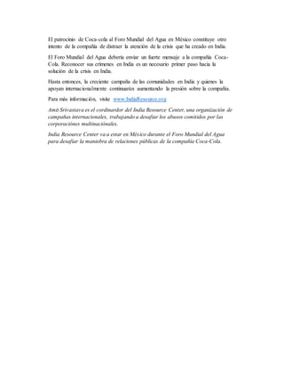El patrocinio de Coca-cola al Foro Mundial del Agua en México constituye otro
intento de la compañía de distraer la atención de la crisis que ha creado en India.
El Foro Mundial del Agua debería enviar un fuerte mensaje a la compañía Coca-
Cola. Reconocer sus crímenes en India es un necesario primer paso hacia la
solución de la crisis en India.
Hasta entonces, la creciente campaña de las comunidades en India y quienes la
apoyan internacionalmente continuarán aumentando la presión sobre la compañía.
Para más información, visite www.IndiaResource.org
Amit Srivastava es el cordinardor del India Resource Center, una organización de
campañas internacionales, trabajando a desafiar los abusos comitidos por las
corporaciónes multinaciónales.
India Resource Center va a estar en México durante el Foro Mundial del Agua
para desafiar la maniobra de relaciones públicas de la compañía Coca-Cola.
 
