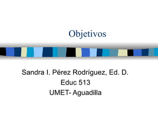 Objetivos Sandra I. P érez Rodríguez, Ed. D. Educ 513 UMET- Aguadilla 