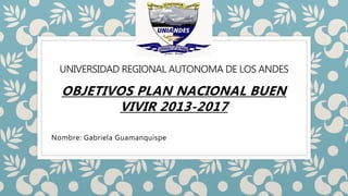 UNIVERSIDAD REGIONAL AUTONOMA DE LOS ANDES
OBJETIVOS PLAN NACIONAL BUEN
VIVIR 2013-2017
Nombre: Gabriela Guamanquispe
 