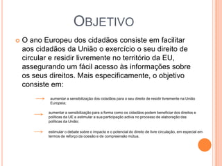 OBJETIVO
   O ano Europeu dos cidadãos consiste em facilitar
    aos cidadãos da União o exercício o seu direito de
    circular e residir livremente no território da EU,
    assegurando um fácil acesso às informações sobre
    os seus direitos. Mais especificamente, o objetivo
    consiste em:
            aumentar a sensibilização dos cidadãos para o seu direito de residir livremente na União
            Europeia;

           aumentar a sensibilização para a forma como os cidadãos podem beneficiar dos direitos e
           políticas da UE e estimular a sua participação activa no processo de elaboração das
           políticas da União;

           estimular o debate sobre o impacto e o potencial do direito de livre circulação, em especial em
           termos de reforço da coesão e de compreensão mútua.
 