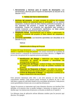 1. Herramientas y técnicas para el reporte de desempeño. Las
herramientas y técnicas para el reporte de desempeño se discuten en la
Sección 10.3.2.
1. Salidas del Cierre Administrativo
1. Archivos del proyecto. Un juego completo de archivos del proyecto
indexados deberá ser preparado para su archivación por los partidos
apropiados. Cualquier base de datos histórica pertinente al proyecto, ya
sea especifica del proyecto o amplia del programa deberá ser
actualizada. Cuando los proyectos son ejecutados bajo contrato o
cuando involucran un procuramiento significativo, se debe prestar
atención particular al archivar los datos financieros.
2. Aceptación formal. Documentación que el cliente o patrocinador ha
aceptado el producto del proyecto (o fase) deberá ser preparada y
distribuida.
3. Lecciones aprendidas. Las lecciones aprendidas son discutidas en la
Sección 4.3.3.3.
NOTAS
Administración de Riesgo del Proyecto
El manejo del riesgo del proyecto incluye los procesos que se preocupan con identificar,
analizar, y responder al riesgo del proyecto. Este incluye maximizar los resultados de
eventos positivos y minimizar las consecuencias de eventos adversos. La Figura 11-1
provee una vista general de los siguientes procesos principales:
1. Identificación del Riesgo – determinar que riesgos tienen
probabilidad de afectar el proyecto y documentar las
características de cada uno.
2. Cuantificación del Riesgo – evaluar el riesgo y las interacciones
del riesgo para cuantificar el rango de posibles resultados del
proyecto.
3. Desarrollo de Respuesta al Riesgo – es definir los pasos de
mejoramiento para las oportunidades y respuestas a amenazas.
4. Control de Respuesta al Riesgo – es responder a cambios en el
riesgo a través de la vida del proyecto.
Estos procesos interactuan entre ellos y con otros procesos en otras áreas de
conocimiento también. Cada proceso puede involucrar el esfuerzo de uno o más
individuos o grupos de individuos basado en las necesidades del proyecto. Cada proceso
ocurre generalmente al menos una vez en cada fase del proyecto.
Aunque los procesos se representan aquí como elementos discretos con interfases bien
definidas, en la practica estas se pueden traslapar e interactuar en maneras que no se
detallan aquí. Las interacciones de procesos se discuten en detalle en el Capitulo 3.
Las diferentes áreas de aplicación utilizan diferentes nombres para los procesos aquí
descritos. Por ejemplo:
 