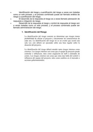 • Identificación del riesgo y cuantificación del riesgo a veces son tratadas
como un solo proceso, y el proceso combinado puede ser llamado análisis de
riesgo o cuantificación del riesgo.
• El desarrollo de la respuesta al riesgo es a veces llamado planeación de
respuesta o mitigación de riesgo.
• Desarrollo de la respuesta al riesgo y control de respuesta al riesgo son
a veces tratadas como un solo proceso, y el proceso combinado puede ser
llamado administración del riesgo.
1. Identificación del Riesgo
La identificación del riesgo consiste en determinar que riesgos tienen
probabilidad de afectar el proyecto y documentar las características de
cada uno. La identificación del riesgo no es un evento que ocurra una
sola vez; este deberá ser ejecutado sobre una base regular sobre la
duración del proyecto.
La identificación del riesgo deberá atender tanto riesgos internos como
externos. Los riesgos internos son cosas que el equipo de proyecto puede
controlar o influenciar, tales como asignación de staff o estimados de
costos. Los riesgos externos son cosas que estas mas halla del control o
influencia del equipo del proyecto, tales como cambios en el mercado o
acciones gubernamentales.
 