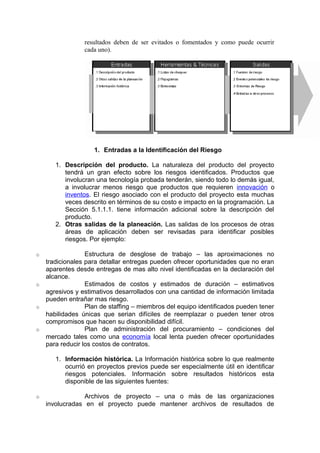 resultados deben de ser evitados o fomentados y como puede ocurrir
cada uno).
1. Entradas a la Identificación del Riesgo
1. Descripción del producto. La naturaleza del producto del proyecto
tendrá un gran efecto sobre los riesgos identificados. Productos que
involucran una tecnología probada tenderán, siendo todo lo demás igual,
a involucrar menos riesgo que productos que requieren innovación o
inventos. El riesgo asociado con el producto del proyecto esta muchas
veces descrito en términos de su costo e impacto en la programación. La
Sección 5.1.1.1. tiene información adicional sobre la descripción del
producto.
2. Otras salidas de la planeación. Las salidas de los procesos de otras
áreas de aplicación deben ser revisadas para identificar posibles
riesgos. Por ejemplo:
o Estructura de desglose de trabajo – las aproximaciones no
tradicionales para detallar entregas pueden ofrecer oportunidades que no eran
aparentes desde entregas de mas alto nivel identificadas en la declaración del
alcance.
o Estimados de costos y estimados de duración – estimativos
agresivos y estimativos desarrollados con una cantidad de información limitada
pueden entrañar mas riesgo.
o Plan de staffing – miembros del equipo identificados pueden tener
habilidades únicas que serian difíciles de reemplazar o pueden tener otros
compromisos que hacen su disponibilidad difícil.
o Plan de administración del procuramiento – condiciones del
mercado tales como una economía local lenta pueden ofrecer oportunidades
para reducir los costos de contratos.
1. Información histórica. La Información histórica sobre lo que realmente
ocurrió en proyectos previos puede ser especialmente útil en identificar
riesgos potenciales. Información sobre resultados históricos esta
disponible de las siguientes fuentes:
o Archivos de proyecto – una o más de las organizaciones
involucradas en el proyecto puede mantener archivos de resultados de
 