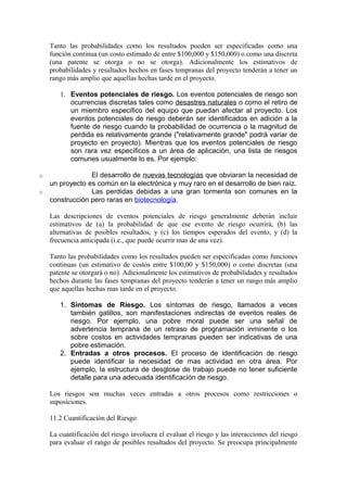 Tanto las probabilidades como los resultados pueden ser especificadas como una
función continua (un costo estimado de entre $100,000 y $150,000) o como una discreta
(una patente se otorga o no se otorga). Adicionalmente los estimativos de
probabilidades y resultados hechos en fases tempranas del proyecto tenderán a tener un
rango más amplio que aquellas hechas tarde en el proyecto.
1. Eventos potenciales de riesgo. Los eventos potenciales de riesgo son
ocurrencias discretas tales como desastres naturales o como el retiro de
un miembro especifico del equipo que puedan afectar al proyecto. Los
eventos potenciales de riesgo deberán ser identificados en adición a la
fuente de riesgo cuando la probabilidad de ocurrencia o la magnitud de
perdida es relativamente grande ("relativamente grande" podrá variar de
proyecto en proyecto). Mientras que los eventos potenciales de riesgo
son rara vez específicos a un área de aplicación, una lista de riesgos
comunes usualmente lo es. Por ejemplo:
o El desarrollo de nuevas tecnologías que obviaran la necesidad de
un proyecto es común en la electrónica y muy raro en el desarrollo de bien raíz.
o Las perdidas debidas a una gran tormenta son comunes en la
construcción pero raras en biotecnología.
Las descripciones de eventos potenciales de riesgo generalmente deberán incluir
estimativos de (a) la probabilidad de que ese evento de riesgo ocurrirá, (b) las
alternativas de posibles resultados, y (c) los tiempos esperados del evento, y (d) la
frecuencia anticipada (i.e., que puede ocurrir mas de una vez).
Tanto las probabilidades como los resultados pueden ser especificadas como funciones
continuas (un estimativo de costos entre $100,00 y $150,000) o como discretas (una
patente se otorgará o no). Adicionalmente los estimativos de probabilidades y resultados
hechos durante las fases tempranas del proyecto tenderán a tener un rango más amplio
que aquellas hechas mas tarde en el proyecto.
1. Síntomas de Riesgo. Los síntomas de riesgo, llamados a veces
también gatillos, son manifestaciones indirectas de eventos reales de
riesgo. Por ejemplo, una pobre moral puede ser una señal de
advertencia temprana de un retraso de programación inminente o los
sobre costos en actividades tempranas pueden ser indicativas de una
pobre estimación.
2. Entradas a otros procesos. El proceso de identificación de riesgo
puede identificar la necesidad de mas actividad en otra área. Por
ejemplo, la estructura de desglose de trabajo puede no tener suficiente
detalle para una adecuada identificación de riesgo.
Los riesgos son muchas veces entradas a otros procesos como restricciones o
suposiciones.
11.2 Cuantificación del Riesgo
La cuantificación del riesgo involucra el evaluar el riesgo y las interacciones del riesgo
para evaluar el rango de posibles resultados del proyecto. Se preocupa principalmente
 