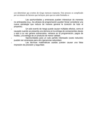 con determinar que eventos de riesgo merecen respuesta. Este proceso es complicado
por un número de factores que incluyen, pero que no están limitados a:
o Las oportunidades y amenazas pueden interactuar de maneras
no anticipadas (e.g., los atrasos de programación pueden forzar considerar una
nueva estrategia que reduce de manera general la duración de todo el
proyecto).
o Un solo evento de riesgo puede causar múltiples efectos, como el
causado cuando se presenta una demora en la entrega de componentes claves
y esto a su vez genera sobrecostos, retrasos en la programación, pagos de
multas, y la entrega de un producto de menor calidad.
o Oportunidades para un solo partido interesado (costo reducido)
pueden ser amenazas para otro (ganancias reducidas).
o Las técnicas matemáticas usadas pueden causar una falsa
impresión de precisión y seguridad.
 