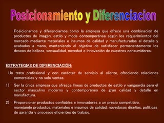 Posicionarnos y diferenciarnos como la empresa que ofrece una combinación de
productos de imagen, estilo y moda contemporánea según los requerimientos del
mercado mediante materiales e insumos de calidad y manufacturados al detalle y
acabados a mano, manteniendo el objetivo de satisfacer permanentemente los
deseos de belleza, sensualidad, novedad e innovación de nuestros consumidores.
ESTRATEGIAS DE DIFERENCIACIÓN:
Un trato profesional y con carácter de servicio al cliente, ofreciendo relaciones
comerciales y no solo ventas.
1) Ser la única empresa que ofrezca líneas de productos de estilo y vanguardia para el
sector masculino moderno y contemporáneo de gran calidad y detalle en
manufactura.
2) Proporcionar productos confiables e innovadores a un precio competitivo,
manejando productos, materiales e insumos de calidad, novedosos diseños, políticas
de garantía y procesos eficientes de trabajo.
 