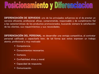 DIFERENCIACIÓN DE SERVICIOS: uno de los principales esfuerzos es el de prestar un
servicio eficiente, profesional, eficaz, comprometido, responsable y de cumplimiento fiel
a las características de los productos promocionados, buscando siempre la satisfacción
de los clientes, sus requerimientos y sus necesidades.
DIFERENCIACIÓN DEL PERSONAL: es desarrollar una ventaja competitiva, al contratar
personal calificado y capacitarlo bien, de tal forma que estos expresen un trabajo
atento, profesional y muy motivado
 Competencia.
 Conocimientos necesarios.
 Cortesía.
 Confiabilidad, ética y moral.
 Capacidad de respuesta.
 Comunicación.
 