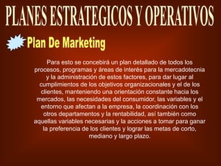 Para esto se concebirá un plan detallado de todos los
procesos, programas y áreas de interés para la mercadotecnia
y la administración de estos factores, para dar lugar al
cumplimientos de los objetivos organizacionales y el de los
clientes, manteniendo una orientación constante hacia los
mercados, las necesidades del consumidor, las variables y el
entorno que afectan a la empresa, la coordinación con los
otros departamentos y la rentabilidad, así también como
aquellas variables necesarias y la acciones a tomar para ganar
la preferencia de los clientes y lograr las metas de corto,
mediano y largo plazo.
 