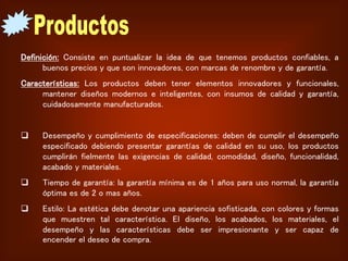 Definición: Consiste en puntualizar la idea de que tenemos productos confiables, a
buenos precios y que son innovadores, con marcas de renombre y de garantía.
Características: Los productos deben tener elementos innovadores y funcionales,
mantener diseños modernos e inteligentes, con insumos de calidad y garantía,
cuidadosamente manufacturados.
 Desempeño y cumplimiento de especificaciones: deben de cumplir el desempeño
especificado debiendo presentar garantías de calidad en su uso, los productos
cumplirán fielmente las exigencias de calidad, comodidad, diseño, funcionalidad,
acabado y materiales.
 Tiempo de garantía: la garantía mínima es de 1 años para uso normal, la garantía
óptima es de 2 o mas años.
 Estilo: La estética debe denotar una apariencia sofisticada, con colores y formas
que muestren tal característica. El diseño, los acabados, los materiales, el
desempeño y las características debe ser impresionante y ser capaz de
encender el deseo de compra.
 