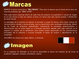 MARCA: la marca comercial es “MULTIMODA”, Para esto se dispone que la fuente de la marca de
línea de productos sea “WIDE LATIN”.
Para cada marca comercial dentro de cada línea de producto se propondrá un manual de imagen
en el cual incluya su logo, los colores, el lema y la marca sean esta marcas propias o distribución
de otras marcas
La estrategia de la empresa es ingresar al mercado un grupo de marcas entre estas, marcas de
reconocimiento mundial y marcas propias, esto se denominara como estrategia multimarcas, dentro
de las líneas de productos especificados, manteniendo la estrategia, posicionamiento y
diferenciación que se quiere lograr en el mercado masculino, además para cada colección se le
asignara un nombre que la identificara, este nombre estará relacionada con las características
principales del la colección y buscara encender el deseo de compra e identificación en el
comprador.
COLORES: los colores son negro, blanco y terracota
Es un programa de identidad, en el cual se desarrollan la marca, los nombres de las líneas de
productos, logotipos, símbolos, atmósferas, colores.
 