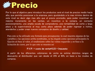 Por lo que el objetivo para introducir los productos será el nivel de precios medio hacia
alto, que permite posicionar a la empresa, pero ajustándolo a lo mas mínimo dentro de
este nivel es decir algo mas alto que el precio promedio, para poder incentivar un
máximo incremento en las ventas, un incentivo a la compra, un correcto
posicionamiento, una amplia escala de compradores, una rentabilidad de corto y largo
plazo y la supervivencia al muy corto plazo además de poder ingresar a nichos,
atenderlos y poder crear nuevos conceptos de diseño y calidad.
Para esto se ha utilizado una formula para presupuestar, la cual muestra algunas de las
variables y las opciones arriba nombradas, se ha elegido como opciones principales la
fijación en base al valor, el rendimiento sobre las ventas requerido y en base a la
licitación de cierre, por lo que este se muestra así
P.V.P. = costo de venta*3.23 + Impuesto
A partir de los diferentes volúmenes de venta se estima distintos rangos de
descuento al distribuidor que van desde el 25% al 65%, en base a los niveles de
compras.
 
