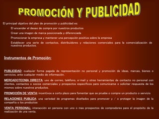 El principal objetivo del plan de promoción y publicidad es:
El encender el deseo de compra por nuestros productos
Crear una imagen de marca posicionada y diferenciada
Promocionar la empresa y mantener una percepción positiva sobre la empresa
Establecer una serie de contactos, distribuidores y relaciones comerciales para la comercialización de
nuestros productos.
Instrumentos de Promoción:
PUBLICIDAD: cualquier forma pagada de representación no personal y promoción de ideas, marcas, bienes o
servicios, ante cualquier medio de información.
MERCADOTECNIA DIRECTA: uso de correo, teléfono, e-mail y otras herramientas de contacto no personal con
clientes, contactos o socios comerciales y prospectos específicos para comunicarse o solicitar respuesta de los
mismos sobre nuestros productos.
PROMOCIÓN DE VENTA: incentivos a corto plazo para fomentar que se pruebe o compre un producto o servicio
RELACIONES PUBLICA: una variedad de programas diseñados para promover y / o proteger la imagen de la
compañía o los productos
VENTA PERSONAL: interacción en persona con uno o mas prospectos de compradores para el propósito de la
realización de una venta.
 