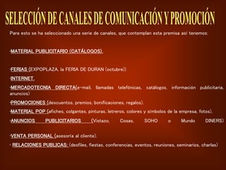 Para esto se ha seleccionado una serie de canales, que contemplan esta premisa así tenemos:
•MATERIAL PUBLICITARIO (CATÁLOGOS).
•FERIAS (EXPOPLAZA, la FERIA DE DURAN (octubre))
•INTERNET.
•MERCADOTECNIA DIRECTA(e-mail, llamadas telefónicas, catálogos, información publicitaria,
anuncios)
•PROMOCIONES (descuentos, premios, bonificaciones, regalos).
•MATERIAL POP (afiches, colgantes, pinturas, letreros, colores y símbolos de la empresa, fotos).
•ANUNCIOS PUBLICITARIOS (Vistazo, Cosas, SOHO o Mundo DINERS)
•VENTA PERSONAL (asesoría al cliente).
• RELACIONES PUBLICAS: (desfiles, fiestas, conferencias, eventos, reuniones, seminarios, charlas)
 