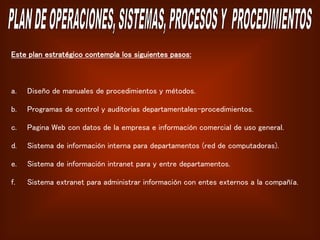 Este plan estratégico contempla los siguientes pasos:
a. Diseño de manuales de procedimientos y métodos.
b. Programas de control y auditorias departamentales-procedimientos.
c. Pagina Web con datos de la empresa e información comercial de uso general.
d. Sistema de información interna para departamentos (red de computadoras).
e. Sistema de información intranet para y entre departamentos.
f. Sistema extranet para administrar información con entes externos a la compañía.
 