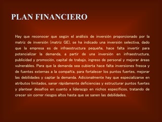 PLAN FINANCIERO
Hay que reconocer que según el análisis de inversión proporcionado por la
matriz de inversión (matriz GE), se ha indicado una inversión selectiva, dado
que la empresa es de infraestructura pequeña, hace falta invertir para
potencializar la demanda, a partir de una inversión en infraestructura,
publicidad y promoción, capital de trabajo, ingreso de personal y mejorar áreas
vulnerables. Para que la demanda sea cubierta hace falta inversiones fresca y
de fuentes externas a la compañía, para fortalecer los puntos fuertes, mejorar
las debilidades y captar la demanda. Adicionalmente hay que especializarse en
atributos limitados, sanar rápidamente deficiencias y estructurar puntos fuertes
y plantear desafíos en cuanto a liderazgo en nichos específicos, tratando de
crecer sin correr riesgos altos hasta que se sanen las debilidades.
 