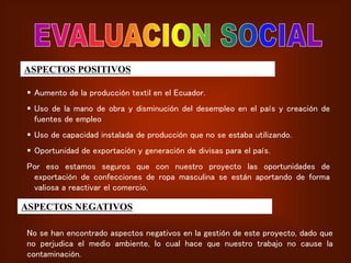 ASPECTOS POSITIVOS
 Aumento de la producción textil en el Ecuador.
 Uso de la mano de obra y disminución del desempleo en el país y creación de
fuentes de empleo
 Uso de capacidad instalada de producción que no se estaba utilizando.
 Oportunidad de exportación y generación de divisas para el país.
Por eso estamos seguros que con nuestro proyecto las oportunidades de
exportación de confecciones de ropa masculina se están aportando de forma
valiosa a reactivar el comercio.
ASPECTOS NEGATIVOS
No se han encontrado aspectos negativos en la gestión de este proyecto, dado que
no perjudica el medio ambiente, lo cual hace que nuestro trabajo no cause la
contaminación.
 