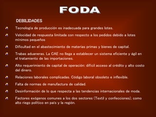 DEBILIDADES
Tecnología de producción es inadecuada para grandes lotes.
Velocidad de respuesta limitada con respecto a los pedidos debido a lotes
mínimos pequeños
Dificultad en el abastecimiento de materias primas y bienes de capital.
Trabas aduaneras. La CAE no llega a establecer un sistema eficiente y ágil en
el tratamiento de las importaciones.
Alto requerimiento de capital de operación: difícil acceso al crédito y alto costo
del dinero.
Relaciones laborales complicadas. Código laboral obsoleto e inflexible.
Falta de normas de manufactura de calidad.
Desinformación de lo que respecta a las tendencias internacionales de moda.
Factores exógenos comunes a los dos sectores (Textil y confecciones), como
alto riego político en país y la región.
 