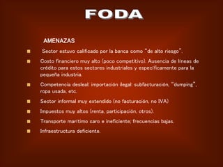 AMENAZAS
Sector estuvo calificado por la banca como “de alto riesgo”.
Costo financiero muy alto (poco competitivo). Ausencia de líneas de
crédito para estos sectores industriales y específicamente para la
pequeña industria.
Competencia desleal: importación ilegal: subfacturación, “dumping”,
ropa usada, etc.
Sector informal muy extendido (no facturación, no IVA)
Impuestos muy altos (renta, participación, otros).
Transporte marítimo caro e ineficiente; frecuencias bajas.
Infraestructura deficiente.
 