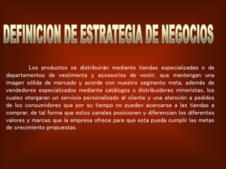 Los productos se distribuirán mediante tiendas especializadas o de
departamentos de vestimenta y accesorios de vestir, que mantengan una
imagen sólida de mercado y acorde con nuestro segmento meta, además de
vendedores especializados mediante catálogos o distribuidores minoristas, los
cuales otorgaran un servicio personalizado al cliente y una atención a pedidos
de los consumidores que por su tiempo no pueden acercarse a las tiendas a
comprar, de tal forma que estos canales posicionen y diferencien los diferentes
valores y marcas que la empresa ofrece para que esta pueda cumplir las metas
de crecimiento propuestas.
 