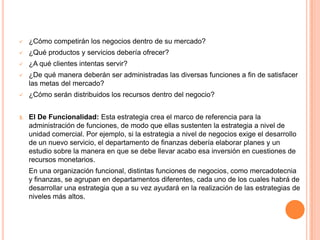  ¿Cómo competirán los negocios dentro de su mercado?
 ¿Qué productos y servicios debería ofrecer?
 ¿A qué clientes intentas servir?
 ¿De qué manera deberán ser administradas las diversas funciones a fin de satisfacer
las metas del mercado?
 ¿Cómo serán distribuidos los recursos dentro del negocio?
3. El De Funcionalidad: Esta estrategia crea el marco de referencia para la
administración de funciones, de modo que ellas sustenten la estrategia a nivel de
unidad comercial. Por ejemplo, si la estrategia a nivel de negocios exige el desarrollo
de un nuevo servicio, el departamento de finanzas debería elaborar planes y un
estudio sobre la manera en que se debe llevar acabo esa inversión en cuestiones de
recursos monetarios.
En una organización funcional, distintas funciones de negocios, como mercadotecnia
y finanzas, se agrupan en departamentos diferentes, cada uno de los cuales habrá de
desarrollar una estrategia que a su vez ayudará en la realización de las estrategias de
niveles más altos.
 