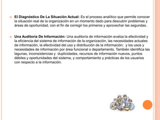  El Diagnóstico De La Situación Actual: Es el proceso analítico que permite conocer
la situación real de la organización en un momento dado para descubrir problemas y
áreas de oportunidad, con el fin de corregir los primeros y aprovechar las segundas.
 Una Auditoría De Información: Una auditoría de información evalúa la efectividad y
la eficiencia del sistema de información de la organización, las necesidades actuales
de información, la efectividad del uso y distribución de la información; y los usos y
necesidades de información por área funcional o departamento. También identifica las
lagunas, inconsistencias y duplicidades, recursos de información nuevos, puntos
débiles y oportunidades del sistema, y comportamiento y prácticas de los usuarios
con respecto a la información.
 