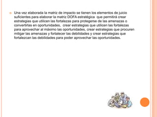  Una vez elaborada la matriz de impacto se tienen los elementos de juicio
suficientes para elaborar la matriz DOFA estratégica que permitirá crear
estrategias que utilicen las fortalezas para protegerse de las amenazas o
convertirlas en oportunidades, crear estrategias que utilicen las fortalezas
para aprovechar al máximo las oportunidades, crear estrategias que procuren
mitigar las amenazas y fortalecer las debilidades y crear estrategias que
fortalezcan las debilidades para poder aprovechar las oportunidades.
 
