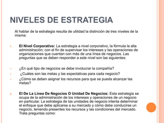 NIVELES DE ESTRATEGIA
Al hablar de la estrategia resulta de utilidad la distinción de tres niveles de la
misma:
1. El Nivel Corporativo: La estrategia a nivel corporativo, la fórmula la alta
administración; con el fin de supervisar los intereses y las operaciones de
organizaciones que cuentan con más de una línea de negocios. Las
preguntas que se deben responder a este nivel son las siguientes:
 ¿En qué tipo de negocios se debe involucrar la compañía?
 ¿Cuáles son las metas y las expectativas para cada negocio?
 ¿Cómo se deben asignar los recursos para que se pueda alcanzar las
metas?
2. El De La Línea De Negocios O Unidad De Negocios: Esta estrategia se
ocupa de la administración de los intereses y operaciones de un negocio
en particular. La estrategia de las unidades de negocio intenta determinar
el enfoque que debe aplicarse a su mercado y cómo debe conducirse un
negocio, teniendo presentes los recursos y las condiciones del mercado.
Trata preguntas como:
 