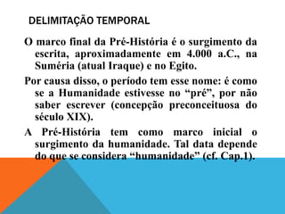 DELIMITAÇÃO TEMPORAL
O marco final da Pré-História é o surgimento da
  escrita, aproximadamente em 4.000 a.C., na
  Suméria (atual Iraque) e no Egito.
Por causa disso, o período tem esse nome: é como
  se a Humanidade estivesse no “pré”, por não
  saber escrever (concepção preconceituosa do
  século XIX).
A Pré-História tem como marco inicial o
  surgimento da humanidade. Tal data depende
  do que se considera “humanidade” (cf. Cap.1).
 