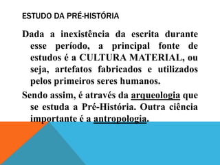 ESTUDO DA PRÉ-HISTÓRIA

Dada a inexistência da escrita durante
  esse período, a principal fonte de
  estudos é a CULTURA MATERIAL, ou
  seja, artefatos fabricados e utilizados
  pelos primeiros seres humanos.
Sendo assim, é através da arqueologia que
  se estuda a Pré-História. Outra ciência
  importante é a antropologia.
 