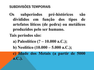 SUBDIVISÕES TEMPORAIS

Os    subperíodos       pré-históricos  são
  divididos em função dos tipos de
  artefatos líticos (de pedra) ou metálicos
  produzidos pelo ser humano.
Tais períodos são:
  a) Paleolítico (? – 10.000 a.C.);
  b) Neolítico (10.000 – 5.000 a.C.);
  c) Idade dos Metais (a partir de 5000
  a.C.).
 