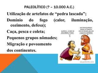 PALEOLÍTICO (? – 10.000 A.C.)
Utilização de artefatos de “pedra lascada”;
Domínio do fogo (calor, iluminação,
  cozimento, defesa);
Caça, pesca e coleta;
Pequenos grupos nômades;
Migração e povoamento
dos continentes.
 
