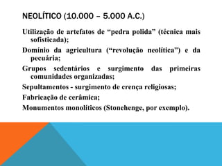 NEOLÍTICO (10.000 – 5.000 A.C.)
Utilização de artefatos de “pedra polida” (técnica mais
  sofisticada);
Domínio da agricultura (“revolução neolítica”) e da
  pecuária;
Grupos sedentários e surgimento das primeiras
  comunidades organizadas;
Sepultamentos - surgimento de crença religiosas;
Fabricação de cerâmica;
Monumentos monolíticos (Stonehenge, por exemplo).
 