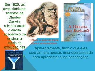 Em 1925, os
evolucionistas,
   adeptos de
     Charles
     Darwin,
 reivindicaram
     o direito
acadêmico de
    ensinar a   Darwin, o autor da teoria
    teoria da    sobre o evolucionismo.
 evolução nas       Aparentemente, tudo o que eles
     escolas    queriam era apenas uma oportunidade
  públicas dos    para apresentar suas concepções.
      U.S.A.
 
