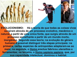 EVOLUCIONISMO: Há a teoria de que todas as coisas vivas
   surgiram através de um processo evolutivo, mecânico e
natural, a partir de uma única fonte, que surgiu através de um
      processo semelhante a partir de um mundo morto,
   inorgânico. Segundo essa teoria; na evolução do gênero
    humano é possível distinguir três etapas principais: na
  primeira, certas espécies de antropoides adaptaram-se ao
    meio; na segunda, o Homo erectus fabricou utensílios e
 ferramentas; na terceira, o Homo sapiens sapiens, que, por
        sua capacidade intelectual, dominou o habitat.
 