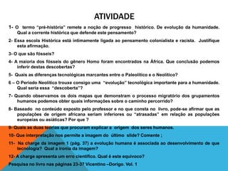 ATIVIDADE
1- O termo “pré-história” remete a noção de progresso histórico. De evolução da humanidade.
    Qual a corrente histórica que defende este pensamento?
2- Essa escola Histórica está intimamente ligada ao pensamento colonialista e racista. Justifique
    esta afirmação.
3- O que são fósseis?
4- A maioria dos fósseis do gênero Homo foram encontrados na África. Que conclusão podemos
    inferir destas descobertas?
5- Quais as diferenças tecnológicas marcantes entre o Paleolítico e o Neolítico?
6 – O Período Neolítico trouxe consigo uma “evolução” tecnológica importante para a humanidade.
    Qual seria essa “descoberta”?
7- Quando observamos os dois mapas que demonstram o processo migratório dos grupamentos
    humanos podemos obter quais informações sobre o caminho percorrido?
8- Baseado no conteúdo exposto pelo professor e no que consta no livro, pode-se afirmar que as
    populações de origem africana seriam inferiores ou “atrasadas” em relação as populações
    europeias ou asiáticas? Por que ?
9- Quais as duas teorias que procuram explicar a origem dos seres humanos.
10- Que interpretação nos permite a imagem do último slide? Comente ;
11- Na charge da imagem 1 (pág. 37) a evolução humana é associada ao desenvolvimento de que
    tecnologia? Qual a ironia da imagem?
12- A charge apresenta um erro científico. Qual é este equivoco?
Pesquisa no livro nas páginas 23-37 Vicentino –Dorigo. Vol. 1
 