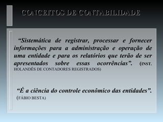CONCEITOS DE CONTABILIDADE


  “Sistemática de registrar, processar e fornecer
informações para a administração e operação de
uma entidade e para os relatórios que terão de ser
apresentados sobre essas ocorrências”. (INST.
HOLANDÊS DE CONTADORES REGISTRADOS)




 “É a ciência do controle econômico das entidades”.
 (FÁBIO BESTA)
 