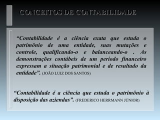 CONCEITOS DE CONTABILIDADE


 “Contabilidade é a ciência exata que estuda o
 patrimônio de uma entidade, suas mutações e
 controle, qualificando-o e balanceando-o . As
 demonstrações contábeis de um período financeiro
 expressam a situação patrimonial e de resultado da
 entidade”. (JOÃO LUIZ DOS SANTOS)


“Contabilidade é a ciência que estuda o patrimônio à
disposição das aziendas”. (FREDERICO HERRMANN JÚNIOR)
 