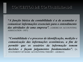 CONCEITOS DE CONTABILIDADE


“A função básica da contabilidade é a de acumular e
comunicar informações essenciais para o entendimento
das atividades de uma empresa”. (AMERICAN ACCOUNTING
ASSOCIATION –1957)


“Contabilidade é o processo de identificação, medição e
comunicação das informações econômicas, a fim de
permitir que os usuários da informação tomem
decisões e façam julgamentos fundamentados”. (A
STATEMENT OF BASIC ACCOUNTING THEORY –ASOBAT)
 