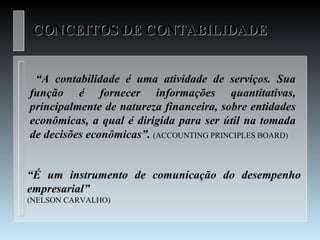 CONCEITOS DE CONTABILIDADE


 “A contabilidade é uma atividade de serviços. Sua
função é fornecer informações quantitativas,
principalmente de natureza financeira, sobre entidades
econômicas, a qual é dirigida para ser útil na tomada
de decisões econômicas”. (ACCOUNTING PRINCIPLES BOARD)


“É um instrumento de comunicação do desempenho
empresarial”
(NELSON CARVALHO)
 