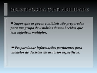 OBJETIVOS DA CONTABILIDADE

²Supor que as peças contábeis são preparadas
para um grupo de usuários desconhecidos que
tem objetivos múltiplos.


²Proporcionar informações pertinentes para
modelos de decisões de usuários específicos.
 