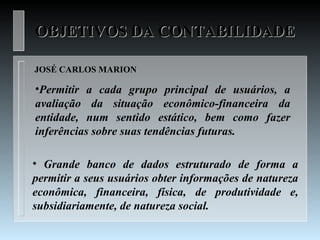 OBJETIVOS DA CONTABILIDADE

JOSÉ CARLOS MARION

•Permitir a cada grupo principal de usuários, a
avaliação da situação econômico-financeira da
entidade, num sentido estático, bem como fazer
inferências sobre suas tendências futuras.

• Grande banco de dados estruturado de forma a
permitir a seus usuários obter informações de natureza
econômica, financeira, física, de produtividade e,
subsidiariamente, de natureza social.
 