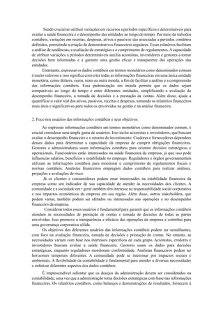 Sendo crucial ao atribuir variações em recursos a períodos específicos e determináveis para
avaliar a saúde financeira e o desempenho das entidades ao longo do tempo. Por meio de métodos
contábeis, variações em receitas, despesas, ativos e passivos são associadas a períodos contábeis
definidos, permitindo a criação de demonstrativos financeiros regulares. Esses relatórios facilitam
a análise de tendências, a avaliação de estratégias e o cumprimento de regulamentos. Acapacidade
de atribuir variações a períodos determináveis auxilia acionistas, investidores e gestores a tomar
decisões bem informadas e a garantir uma gestão eficaz e transparente das operações das
entidades.
Entretanto, expressar os dados contábeis em termos monetários como denominador comum
é muito valoroso e isso significa converter todas as informações financeiras em uma única unidade
monetária, como dólares, euros, reais ou outra moeda, a fim de facilitar a análise e a compreensão
das informações contábeis. Essa padronização em moeda permite que os dados sejam
comparáveis ao longo do tempo e entre diferentes entidades, simplificando a avaliação do
desempenho financeiro, a tomada de decisões e a prestação de contas. Além disso, ajuda a
quantificar o valor real dos ativos, passivos, receitas e despesas, tornando os relatórios financeiros
mais úteis e significativos para todos os envolvidos na gestão e na análise financeira.
2. Foco nos usuários das informações contábeis e seus objetivos:
Ao expressar informações contábeis em termos monetários como denominador comum, é
crucial considerar uma ampla gama de usuários. Isso inclui acionistas e investidores, que buscam
avaliar o desempenho financeiro e o retorno do investimento. Credores e fornecedores dependem
desses dados para determinar a capacidade da empresa de cumprir obrigações financeiras.
Gestores e administradores usam informações contábeis para orientar decisões estratégicas e
operacionais. Funcionários estão interessados na saúde financeira da empresa, já que isso pode
influenciar salários, benefícios e estabilidade no emprego. Reguladores e órgãos governamentais
utilizam as informações contábeis para monitorar o cumprimento de regulamentos fiscais e
normas contábeis. Analistas financeiros empregam dados contábeis para realizar análises,
projeções e avaliações de risco.
Já os clientes e consumidores podem estar interessados na estabilidade financeira da
empresa como um indicador de sua capacidade de atender às necessidades dos clientes. A
comunidade e a sociedade em+ geral também têm interesse na responsabilidade social corporativa
e nos impactos econômicos da empresa em sua região. Além disso, outros stakeholders, que
podem variar, também podem ser afetados ou interessados nas operações e no desempenho
financeiro da empresa.
Considerar todos esses usuários é fundamental para garantir que as informações contábeis
atendam às necessidades de prestação de contas e tomada de decisões de todas as partes
envolvidas. Isso promove a transparência e eficácia das operações da empresa e contribui para
uma governança corporativa sólida.
Os objetivos dos diferentes usuários das informações contábeis podem ser semelhantes,
com foco na avaliação financeira, tomada de decisões e prestação de contas. No entanto, as
necessidades variam com base nos interesses específicos de cada grupo. Acionistas, credores e
investidores buscam avaliar a saúde financeira. Gestores usam os dados para decisões
estratégicas, enquanto reguladores monitoram conformidade. Analistas financeiros podem ter
horizontes temporais diferentes. A comunidade pode se interessar por impactos sociais e
ambientais. A flexibilidade da contabilidade é fundamental para atender a diversas necessidades
e enfatizar diferentes aspectos dos dados contábeis.
É imprescindível salientar que os desejos da administração devem ser considerados na
contabilidade, uma vez que a administração toma decisões estratégicas com base nas informações
financeiras. Os relatórios contábeis, como balanços e demonstrações de resultados, fornecem à
 